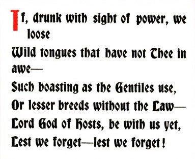 If, drunk with sight of power, we loose /Wild tongues that have not Thee in awe/Such boasting as the Gentiles use, /Or lesser breeds without the Law—/Lord God of hosts, be with us yet, /Lest we forget—lest we forget!